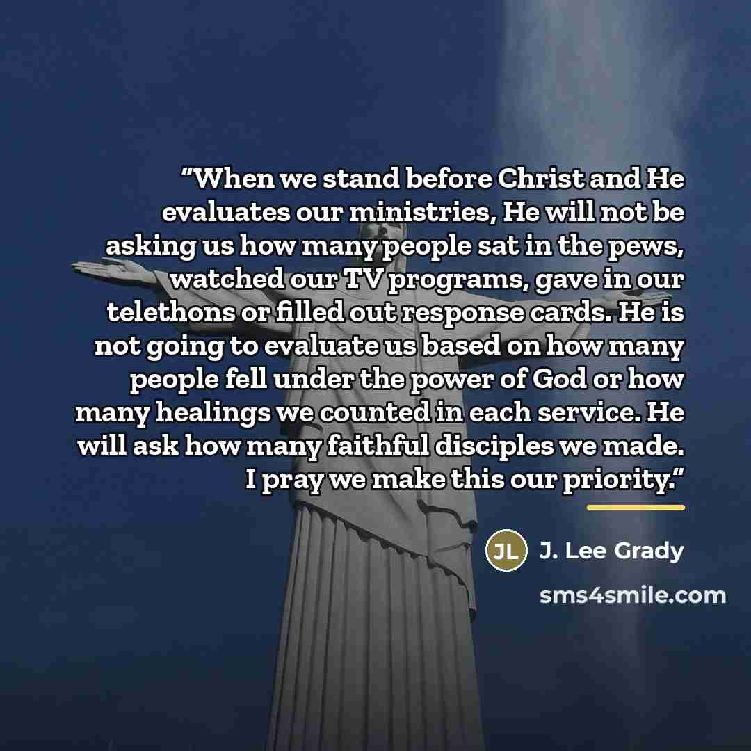 “When we stand before Christ and He evaluates our ministries, He will not be asking us how many people sat in the pews, watched our TV programs, gave in our telethons or filled out response cards. He is not going to evaluate us based on how many people fell under the power of God or how many…” quote by J. Lee Grady