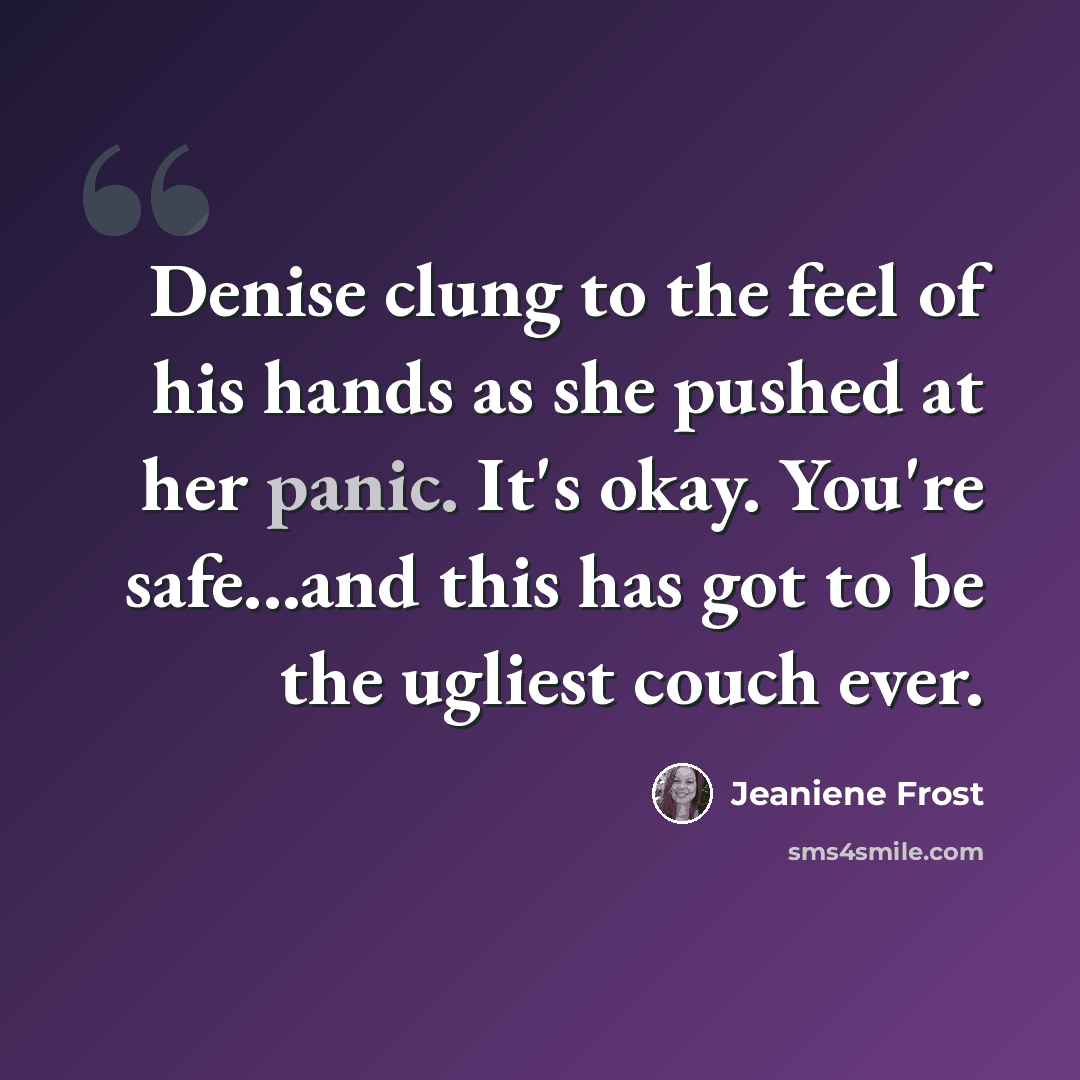 “Denise clung to the feel of his hands as she pushed at her panic. It's okay. You're safe...and this has got to be the ugliest couch ever.” quote by Jeaniene Frost