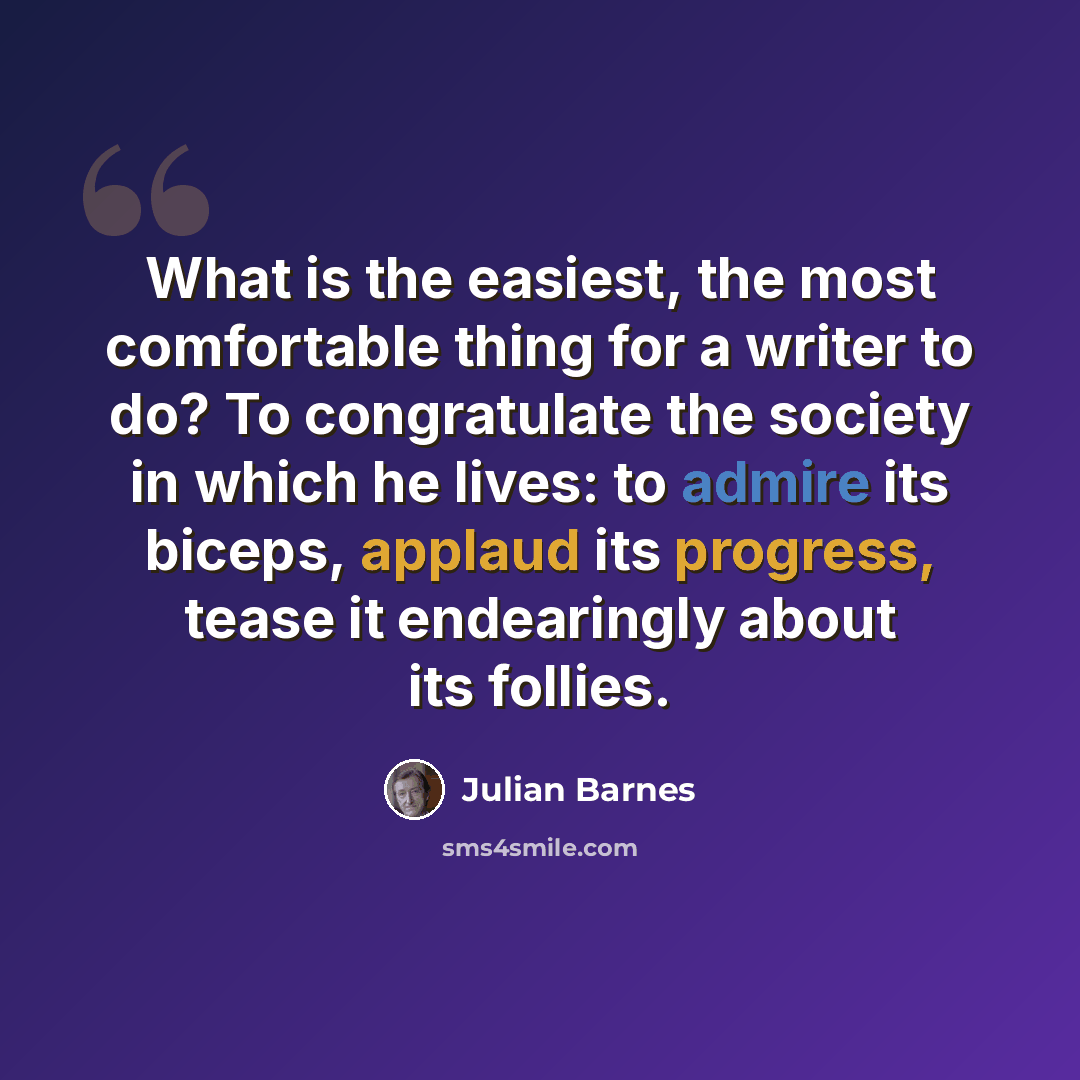 “What is the easiest, the most comfortable thing for a writer to do? To congratulate the society in which he lives: to admire its biceps, applaud its progress, tease it endearingly about its follies.” quote by Julian Barnes