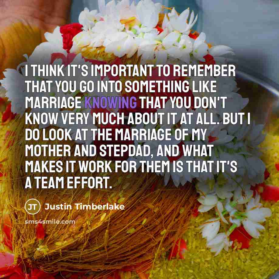 “I think it's important to remember that you go into something like marriage knowing that you don't know very much about it at all. But I do look at the marriage of my mother and stepdad, and what makes it work for them is that it's a team effort.” quote by Justin Timberlake