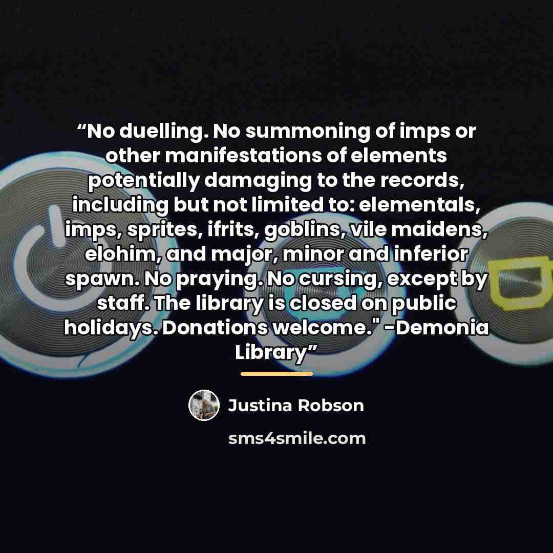“No duelling. No summoning of imps or other manifestations of elements potentially damaging to the records, including but not limited to: elementals, imps, sprites, ifrits, goblins, vile maidens, elohim, and major, minor and inferior spawn. No praying. No cursing, except by staff. The library is…” quote by Justina Robson