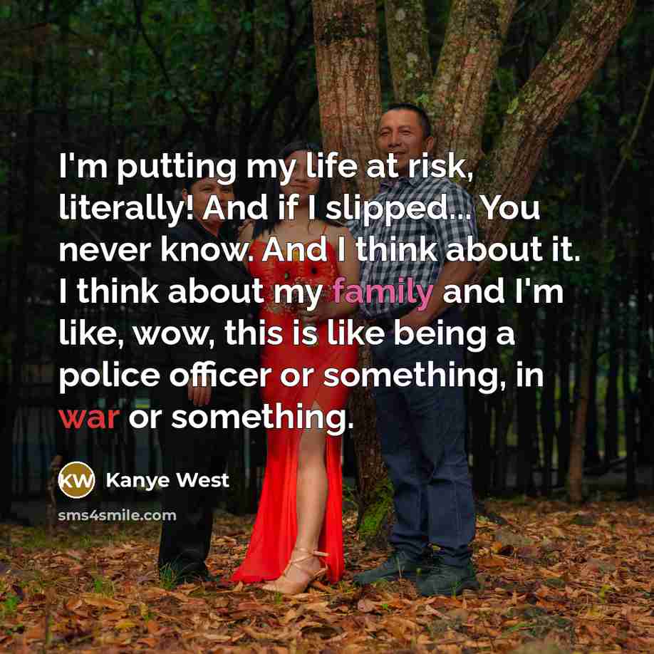 “I'm putting my life at risk, literally! And if I slipped... You never know. And I think about it. I think about my family and I'm like, wow, this is like being a police officer or something, in war or something.” quote by Kanye West