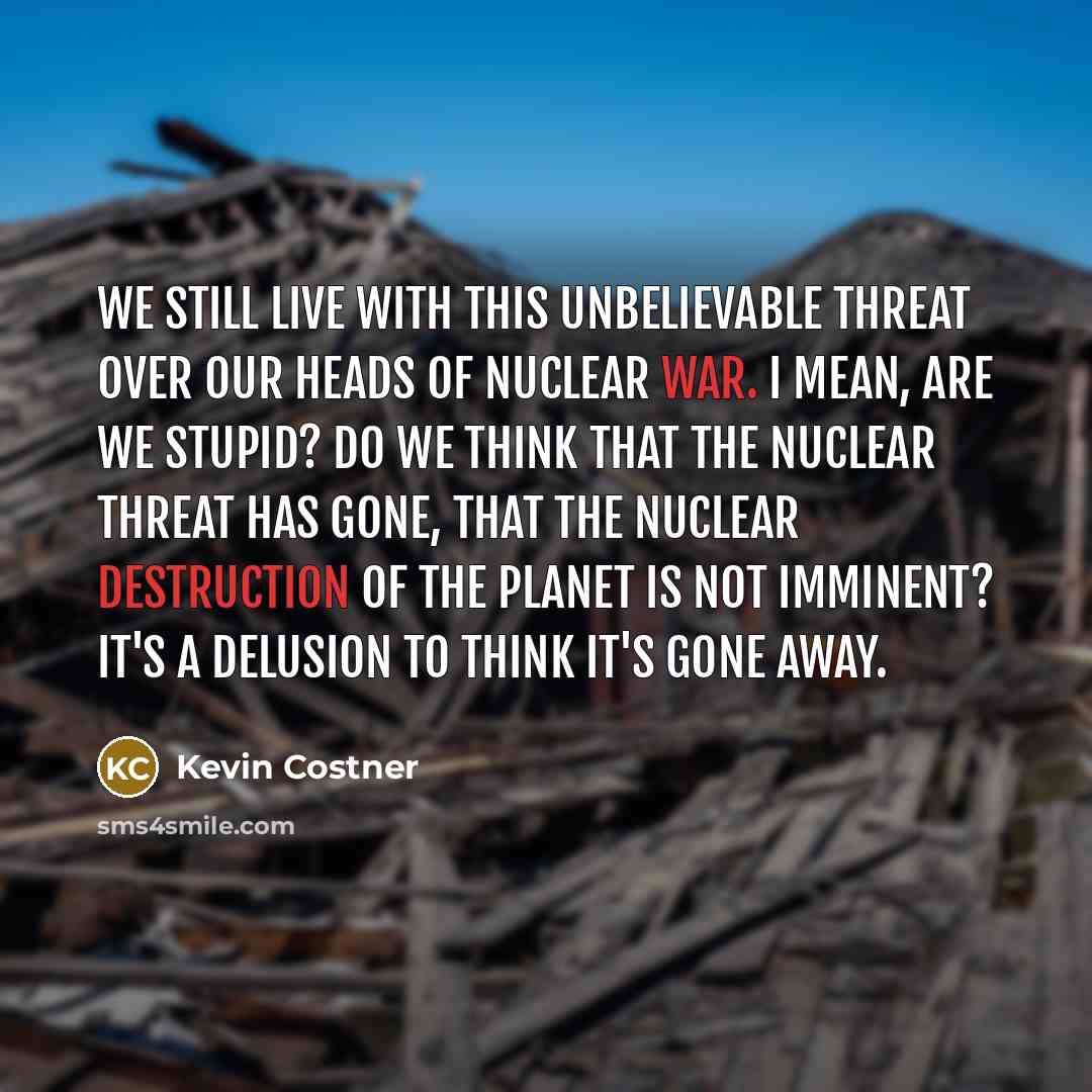 “We still live with this unbelievable threat over our heads of nuclear war. I mean, are we stupid? Do we think that the nuclear threat has gone, that the nuclear destruction of the planet is not imminent? It's a delusion to think it's gone away.” quote by Kevin Costner