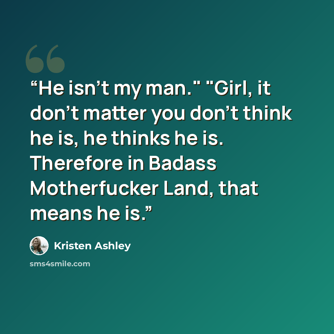“He isn't my man." "Girl, it don't matter you don't think he is, he thinks he is. Therefore in Badass Motherfucker Land, that means he is.” quote by Kristen Ashley