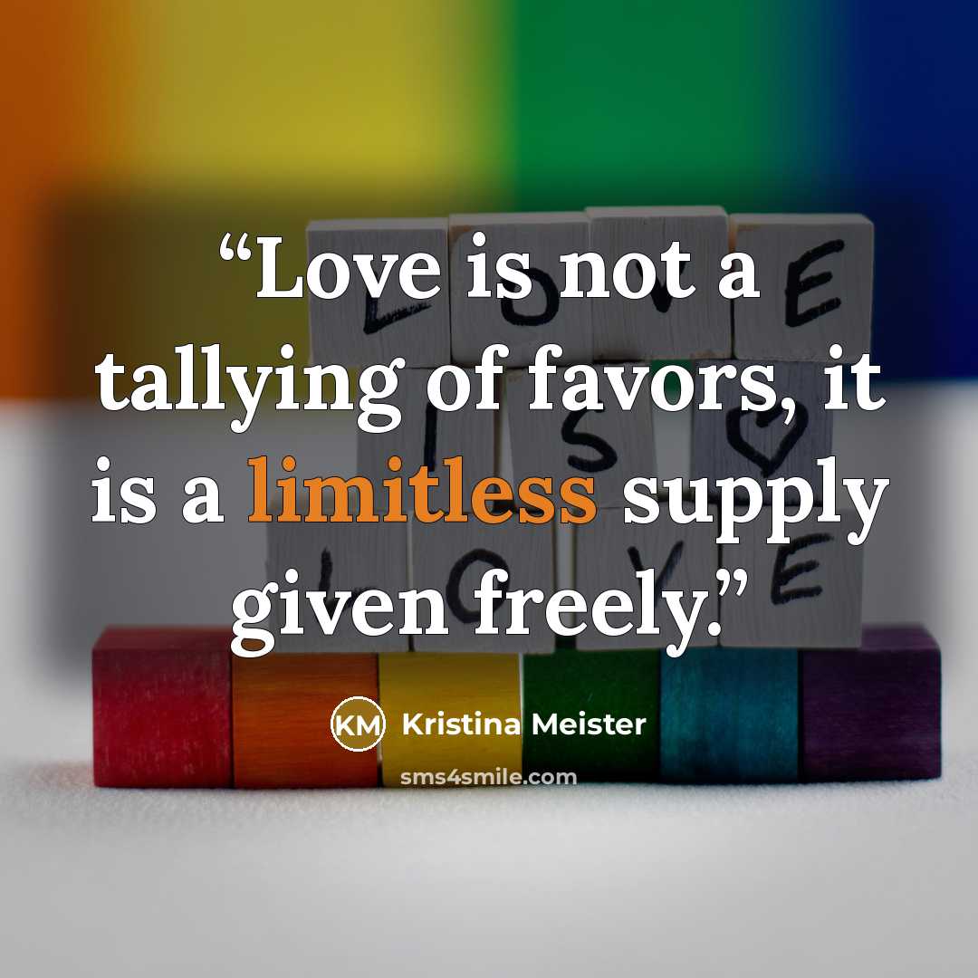 “Love is not a tallying of favors, it is a limitless supply given freely.” quote by Kristina Meister