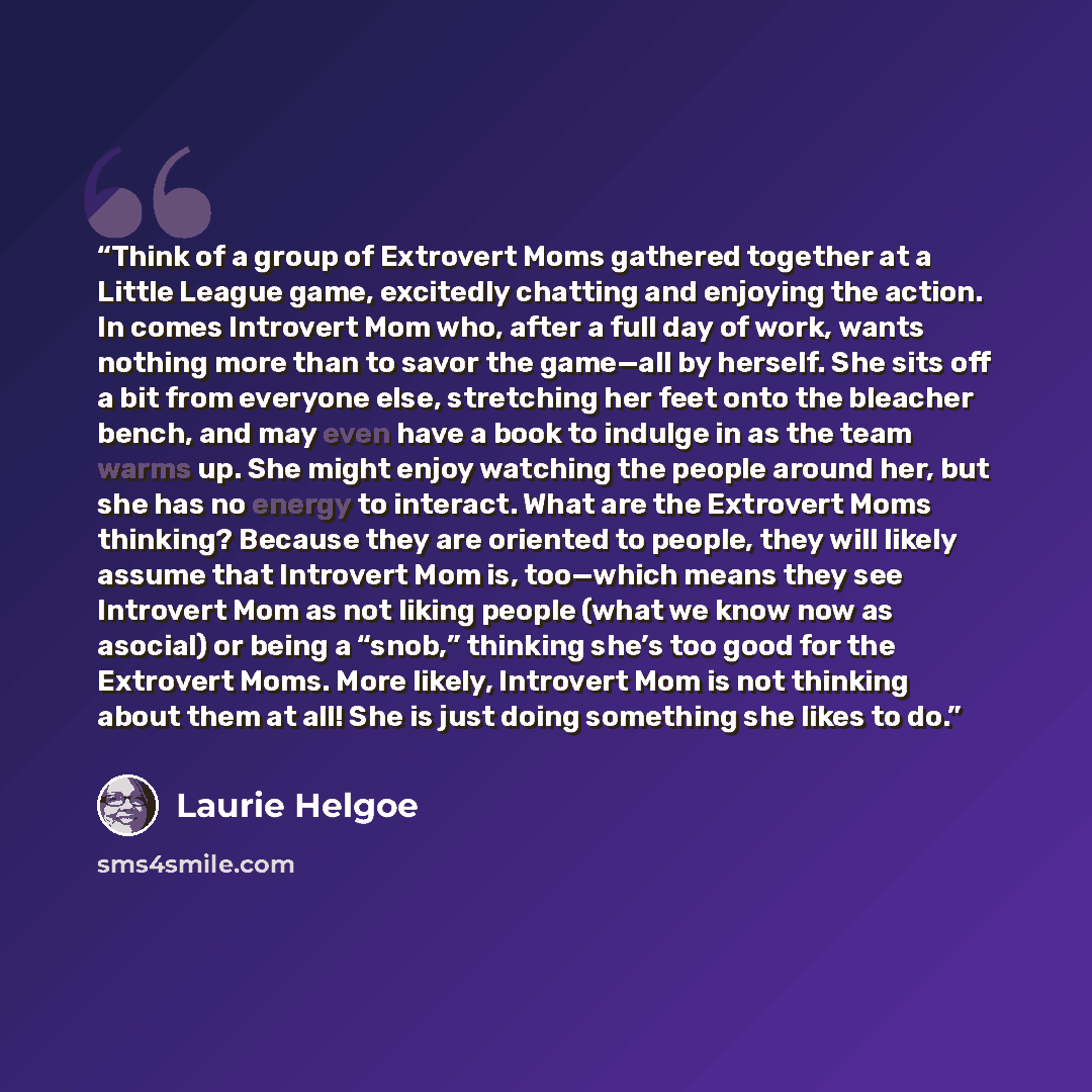 “Think of a group of Extrovert Moms gathered together at a Little League game, excitedly chatting and enjoying the action. In comes Introvert Mom who, after a full day of work, wants nothing more than to savor the game—all by herself. She sits off a bit from everyone else, stretching her feet onto…” quote by Laurie Helgoe