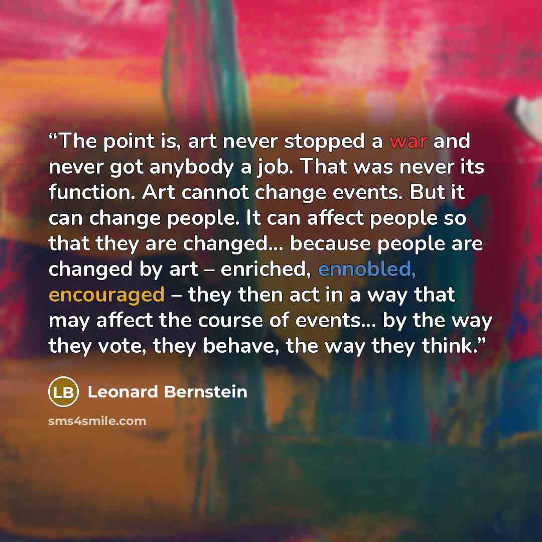 “The point is, art never stopped a war and never got anybody a job. That was never its function. Art cannot change events. But it can change people. It can affect people so that they are changed... because people are changed by art – enriched, ennobled, encouraged – they then act in a way that may…” quote by Leonard Bernstein