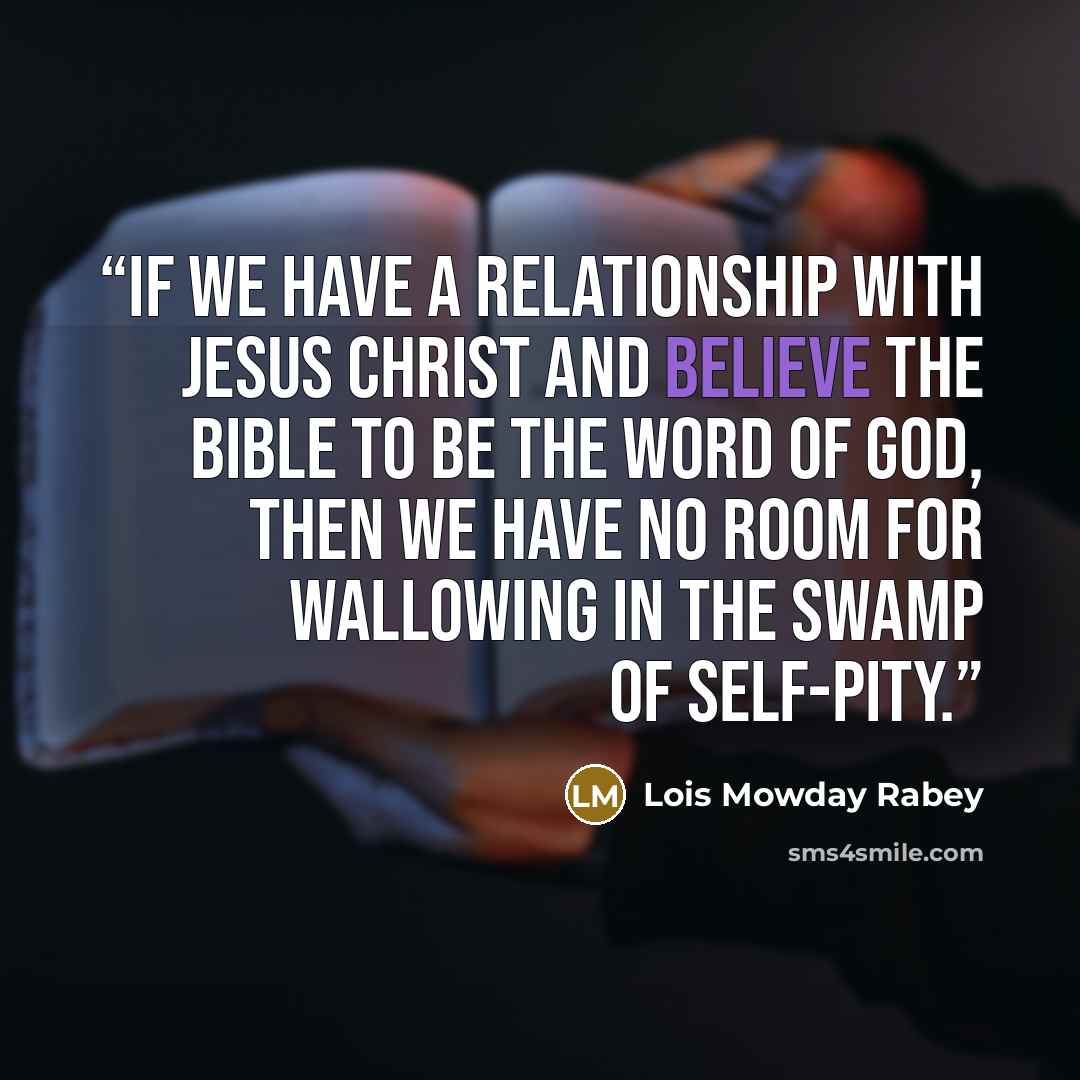 “If we have a relationship with Jesus Christ and believe the Bible to be the Word of God, then we have no room for wallowing in the swamp of self-pity.” quote by Lois Mowday Rabey