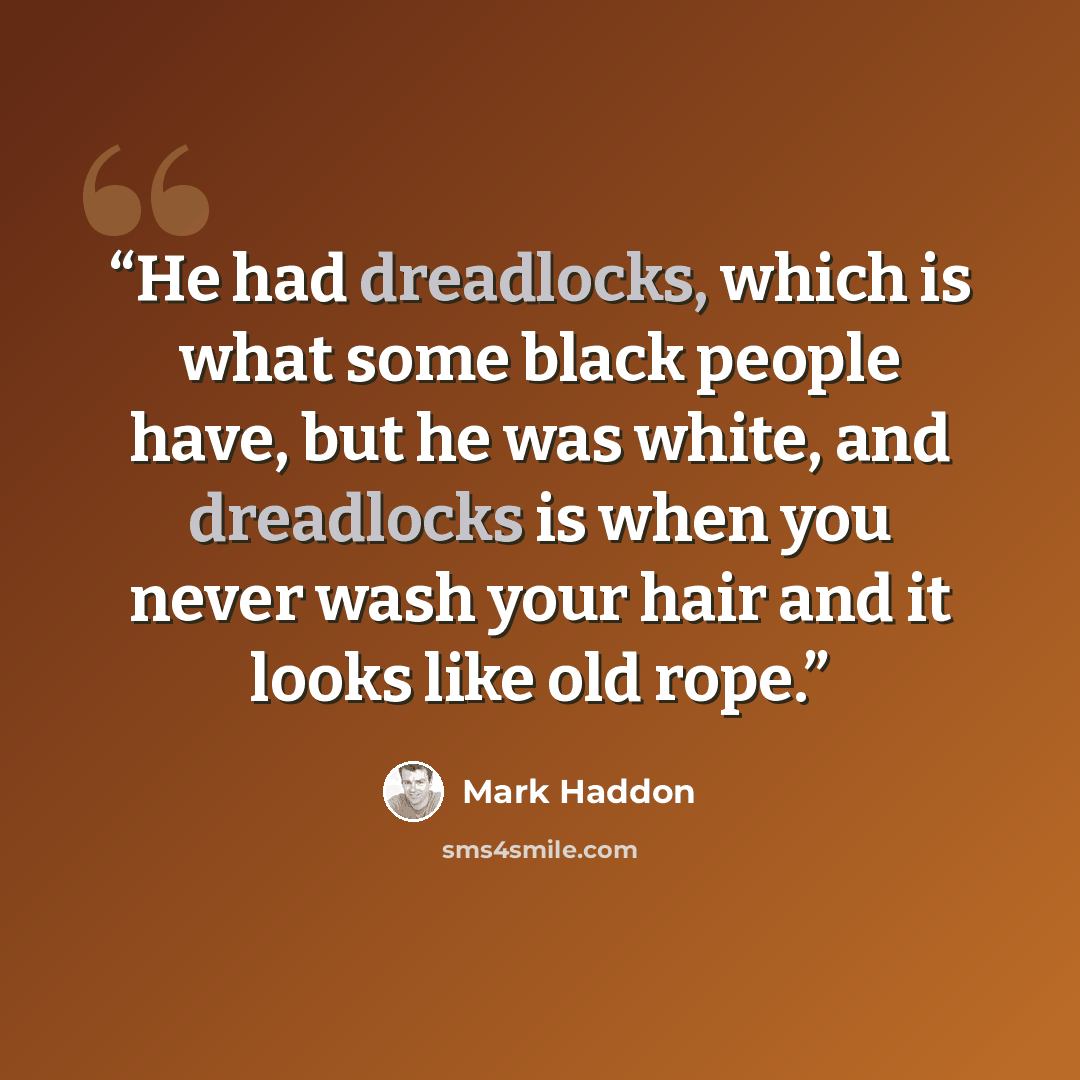 “He had dreadlocks, which is what some black people have, but he was white, and dreadlocks is when you never wash your hair and it looks like old rope.” quote by Mark Haddon