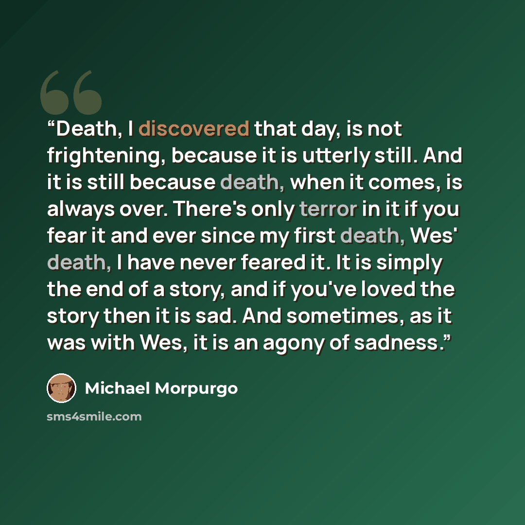 “Death, I discovered that day, is not frightening, because it is utterly still. And it is still because death, when it comes, is always over. There's only terror in it if you fear it and ever since my first death, Wes' death, I have never feared it. It is simply the end of a story, and if you've…” quote by Michael Morpurgo
