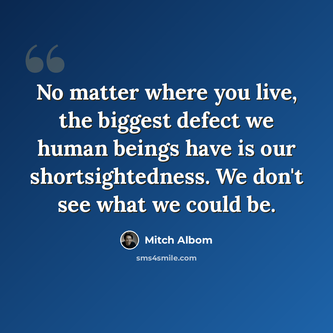 “No matter where you live, the biggest defect we human beings have is our shortsightedness. We don't see what we could be.” quote by Mitch Albom