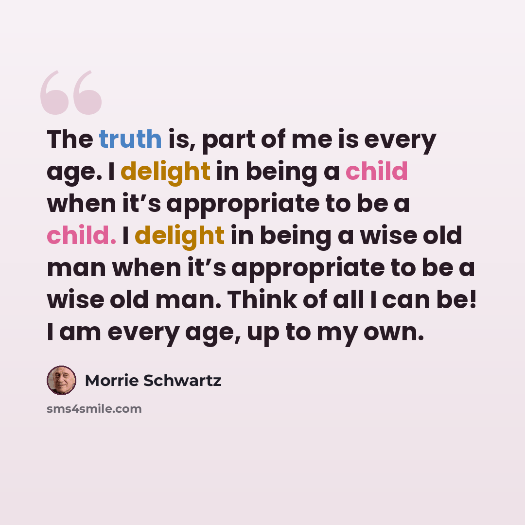 “The truth is, part of me is every age. I delight in being a child when it’s appropriate to be a child. I delight in being a wise old man when it’s appropriate to be a wise old man. Think of all I can be! I am every age, up to my own.” quote by Morrie Schwartz