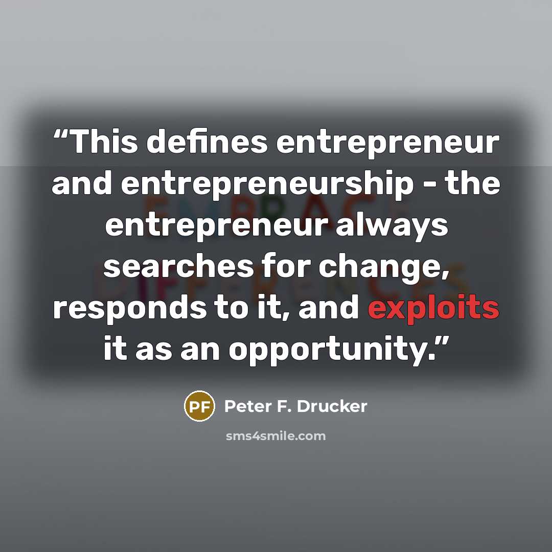 “This defines entrepreneur and entrepreneurship - the entrepreneur always searches for change, responds to it, and exploits it as an opportunity.” quote by Peter F. Drucker