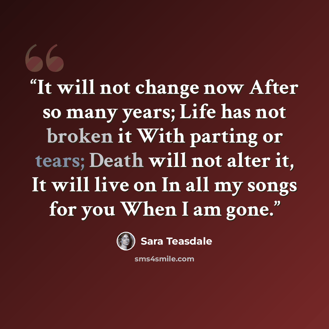 “It will not change now After so many years; Life has not broken it With parting or tears; Death will not alter it, It will live on In all my songs for you When I am gone.” quote by Sara Teasdale
