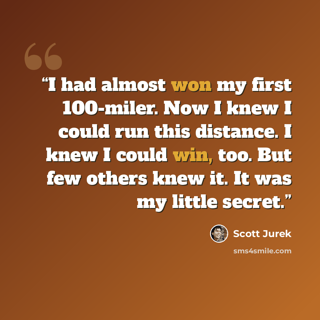 “I had almost won my first 100-miler. Now I knew I could run this distance. I knew I could win, too. But few others knew it. It was my little secret.” quote by Scott Jurek