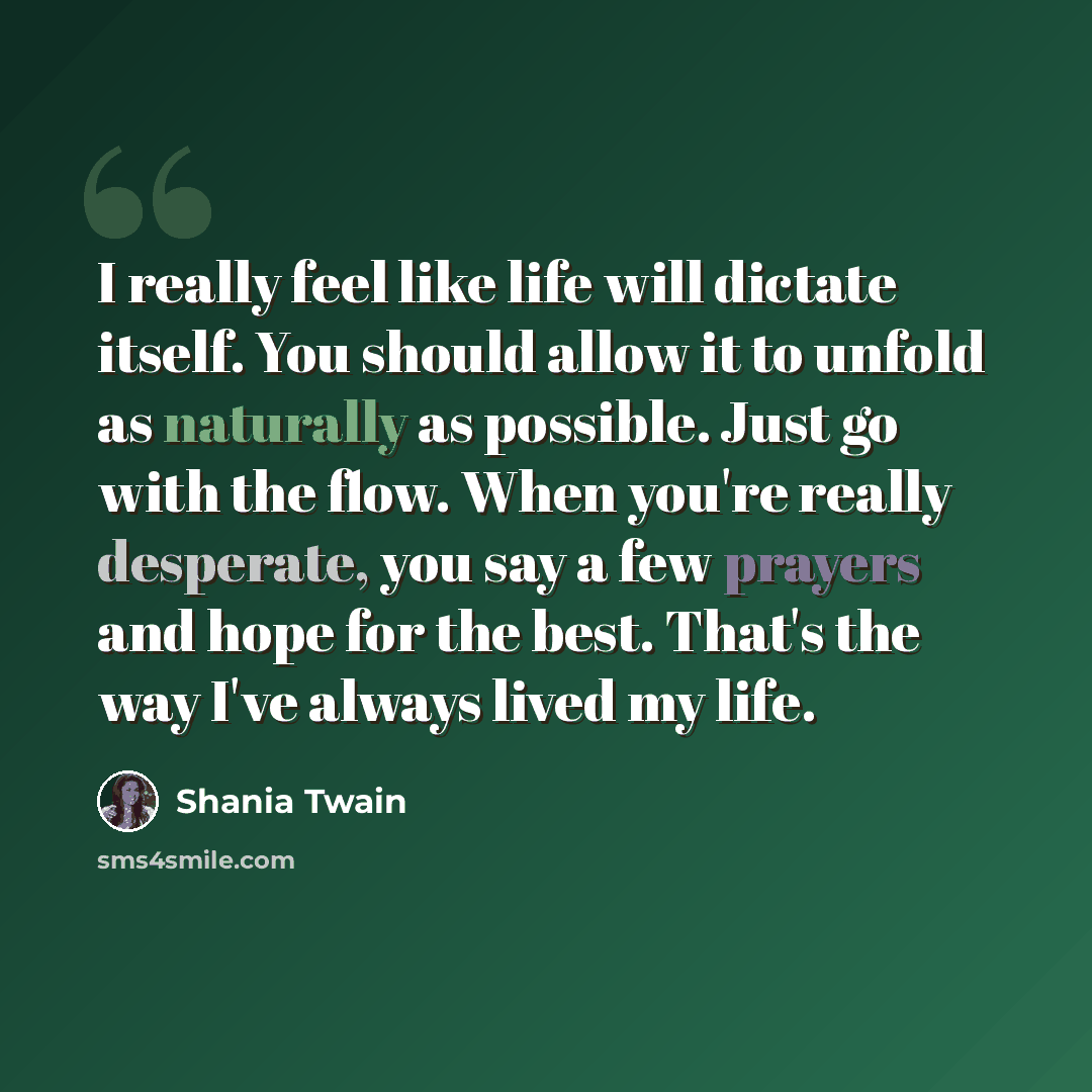 “I really feel like life will dictate itself. You should allow it to unfold as naturally as possible. Just go with the flow. When you're really desperate, you say a few prayers and hope for the best. That's the way I've always lived my life.” quote by Shania Twain