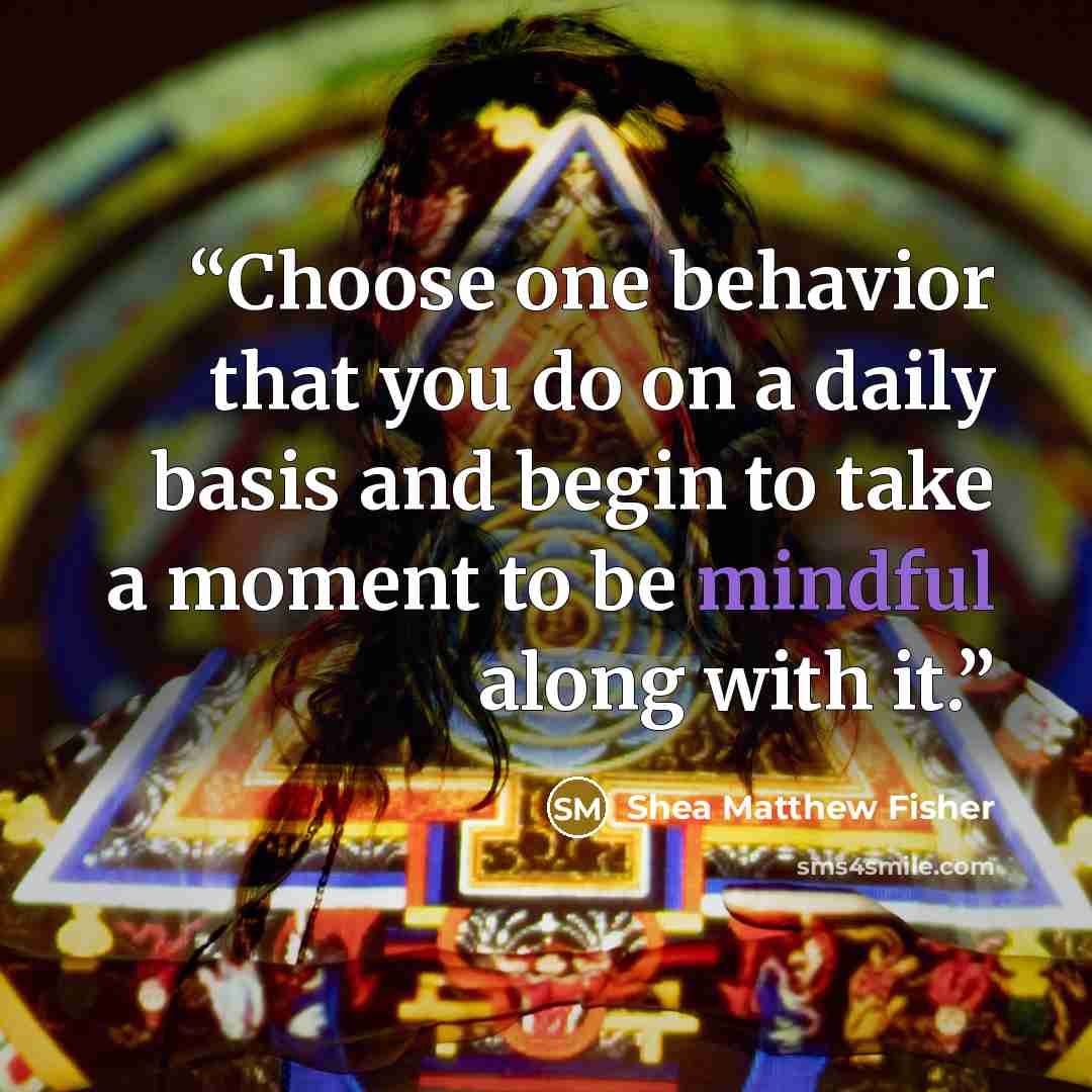 “Choose one behavior that you do on a daily basis and begin to take a moment to be mindful along with it.” quote by Shea Matthew Fisher