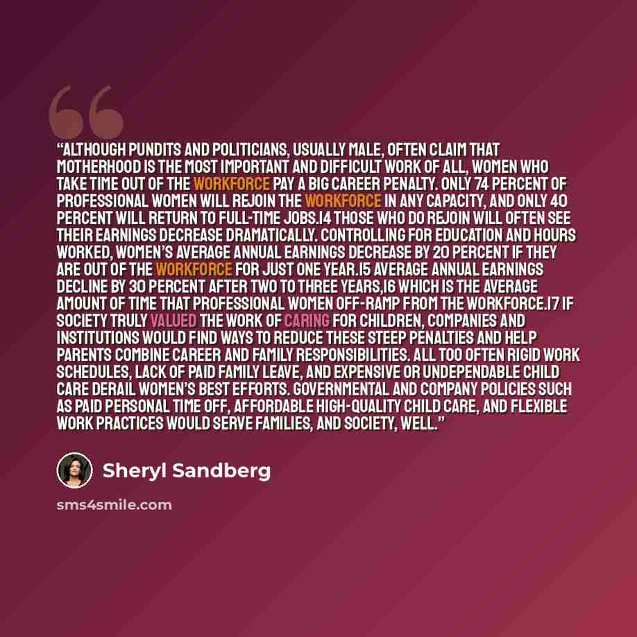 “Although pundits and politicians, usually male, often claim that motherhood is the most important and difficult work of all, women who take time out of the workforce pay a big career penalty. Only 74 percent of professional women will rejoin the workforce in any capacity, and only 40 percent will…” quote by Sheryl Sandberg