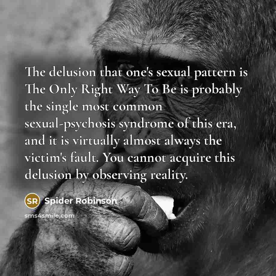 “The delusion that one's sexual pattern is The Only Right Way To Be is probably the single most common sexual-psychosis syndrome of this era, and it is virtually almost always the victim's fault. You cannot acquire this delusion by observing reality.” quote by Spider Robinson