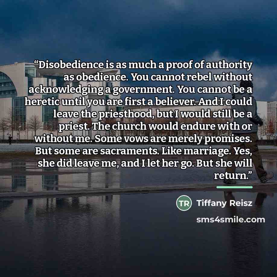 “Disobedience is as much a proof of authority as obedience. You cannot rebel without acknowledging a government. You cannot be a heretic until you are first a believer. And I could leave the priesthood, but I would still be a priest. The church would endure with or without me. Some vows are merely…” quote by Tiffany Reisz