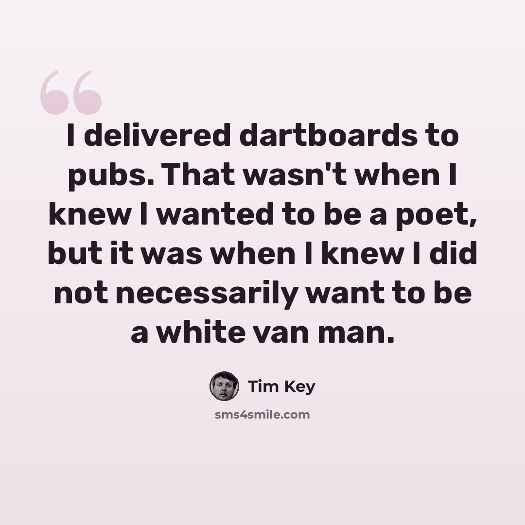 “I delivered dartboards to pubs. That wasn't when I knew I wanted to be a poet, but it was when I knew I did not necessarily want to be a white van man.” quote by Tim Key