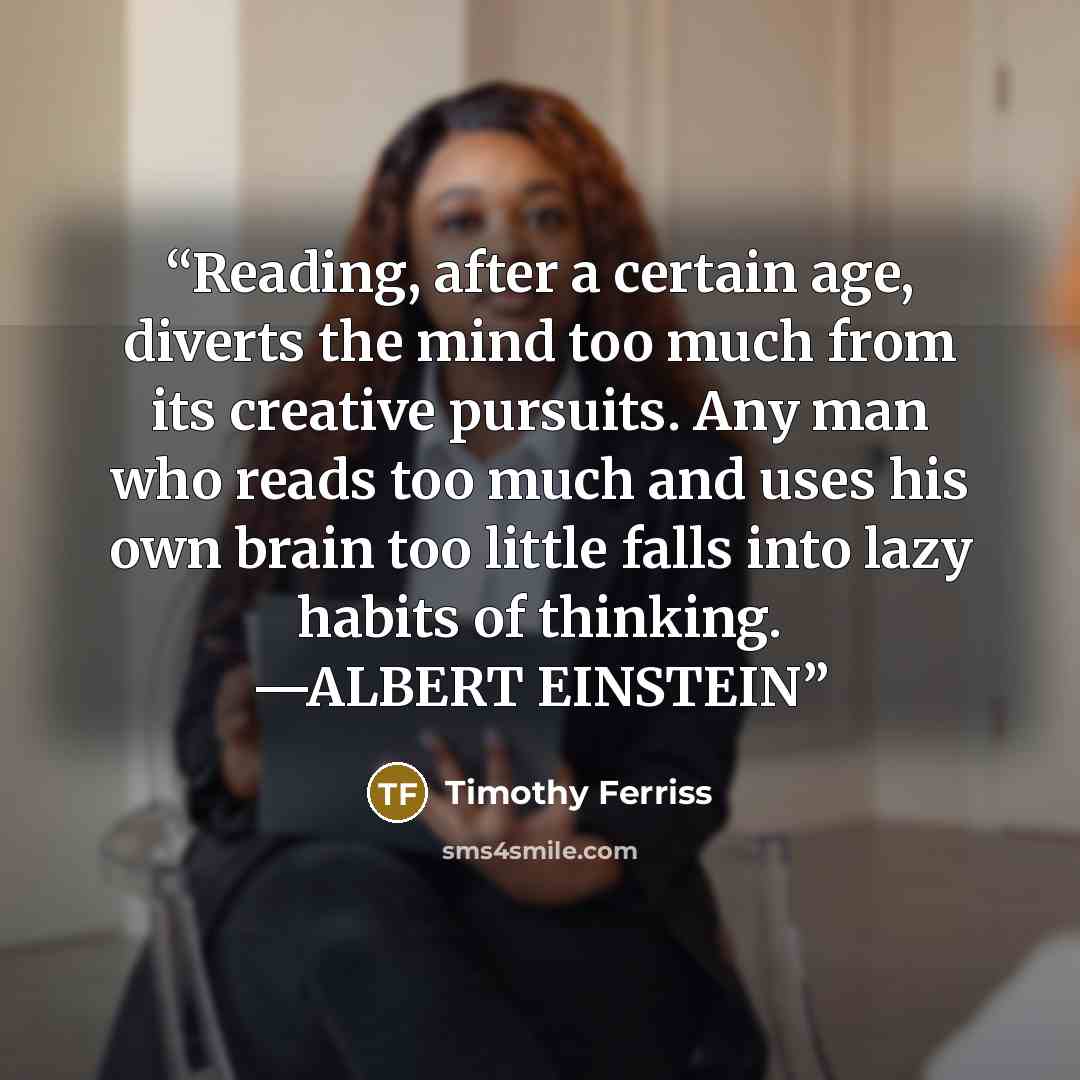 “Reading, after a certain age, diverts the mind too much from its creative pursuits. Any man who reads too much and uses his own brain too little falls into lazy habits of thinking. —ALBERT EINSTEIN” quote by Timothy Ferriss