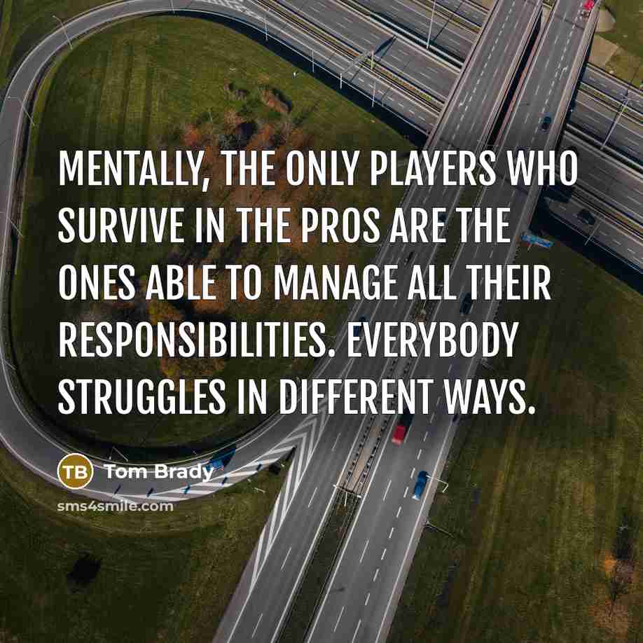 “Mentally, the only players who survive in the pros are the ones able to manage all their responsibilities. Everybody struggles in different ways.” quote by Tom Brady