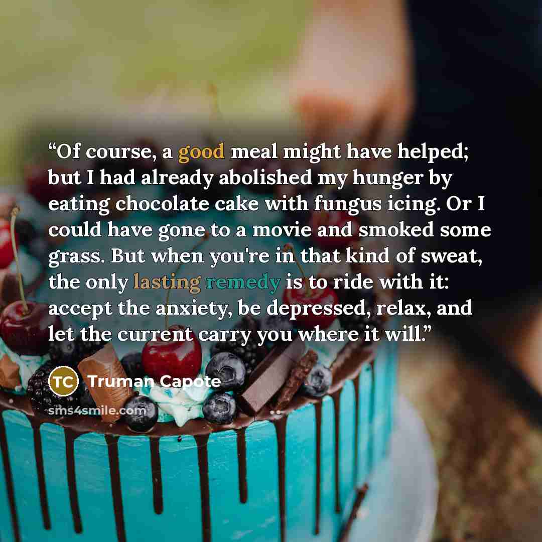 “Of course, a good meal might have helped; but I had already abolished my hunger by eating chocolate cake with fungus icing. Or I could have gone to a movie and smoked some grass. But when you're in that kind of sweat, the only lasting remedy is to ride with it: accept the anxiety, be depressed…” quote by Truman Capote