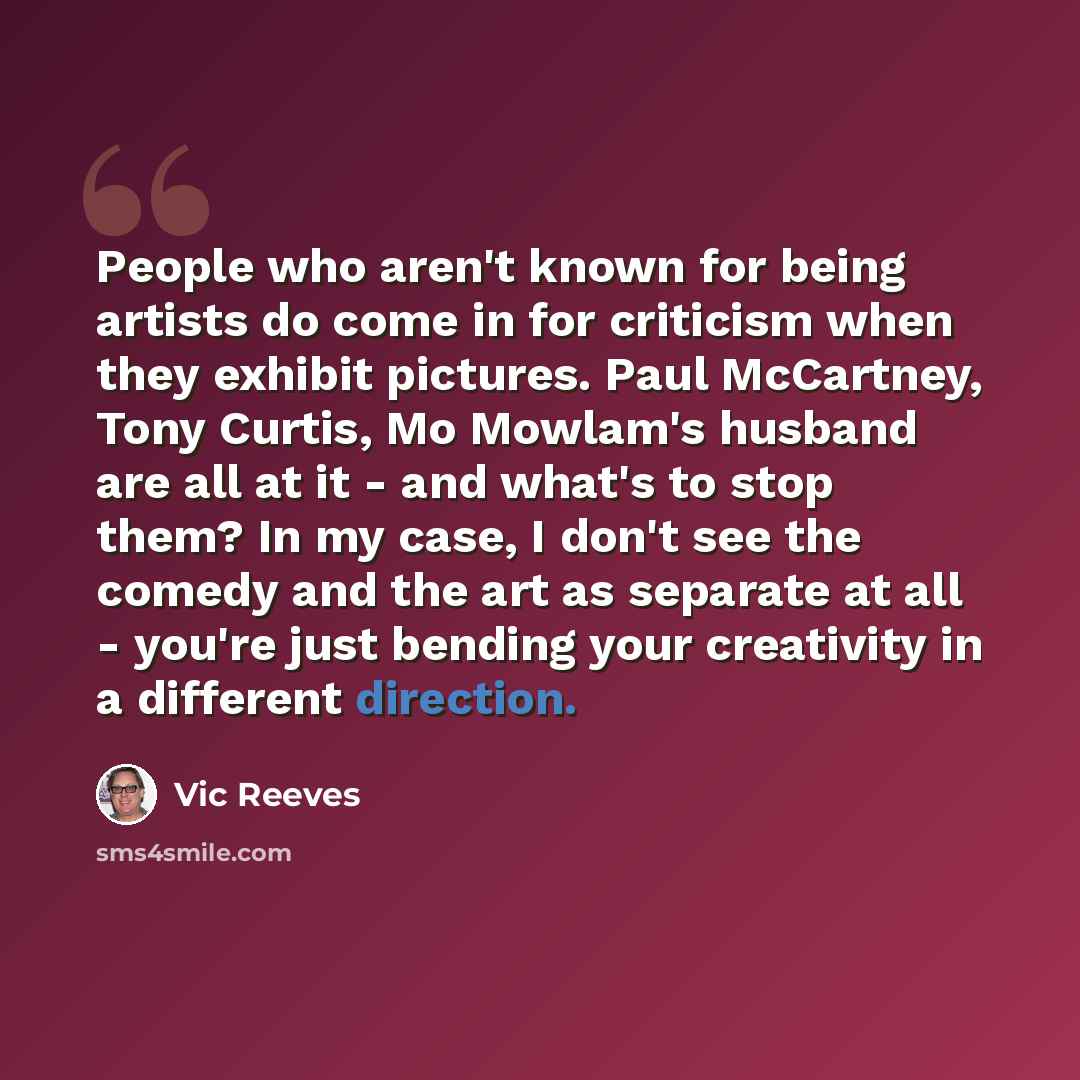 “People who aren't known for being artists do come in for criticism when they exhibit pictures. Paul McCartney, Tony Curtis, Mo Mowlam's husband are all at it - and what's to stop them? In my case, I don't see the comedy and the art as separate at all - you're just bending your creativity in a…” quote by Vic Reeves