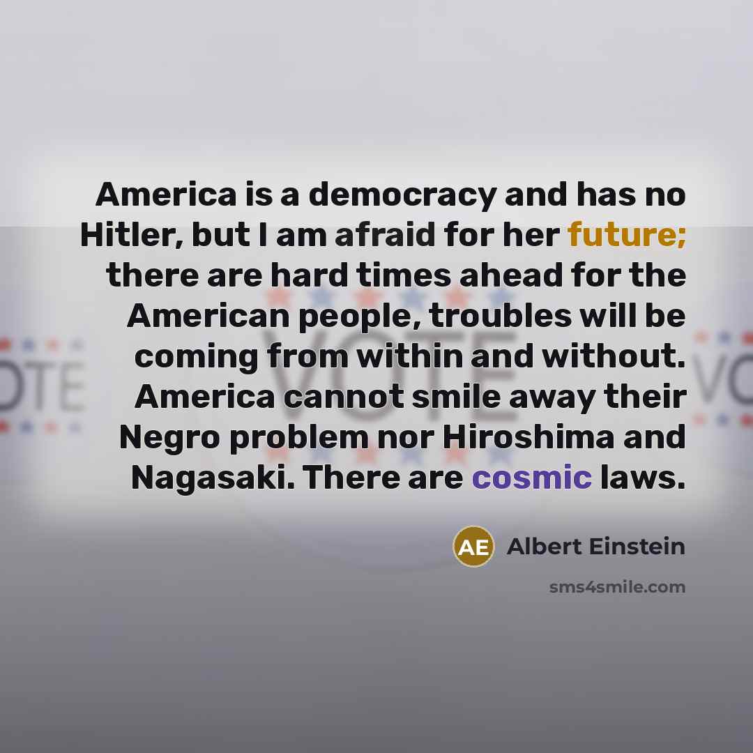“America is a democracy and has no Hitler, but I am afraid for her future; there are hard times ahead for the American people, troubles will be coming from within and without. America cannot smile away their Negro problem nor Hiroshima and Nagasaki. There are cosmic laws.” quote by Albert Einstein