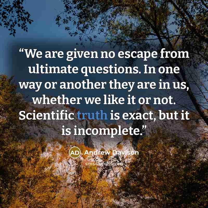 “We are given no escape from ultimate questions. In one way or another they are in us, whether we like it or not. Scientific truth is exact, but it is incomplete.” quote by Andrew Davison