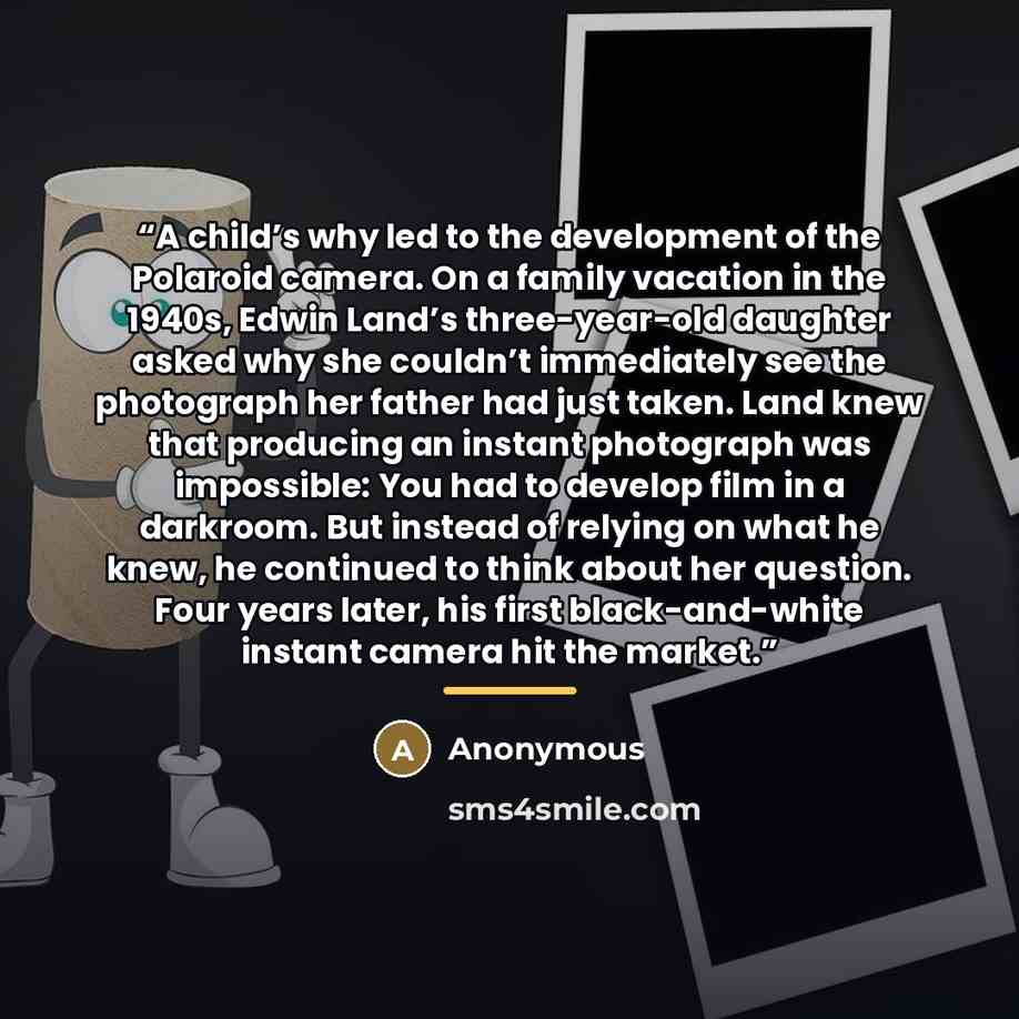 “A child’s why led to the development of the Polaroid camera. On a family vacation in the 1940s, Edwin Land’s three-year-old daughter asked why she couldn’t immediately see the photograph her father had just taken. Land knew that producing an instant photograph was impossible: You had to develop…” quote by Anonymous