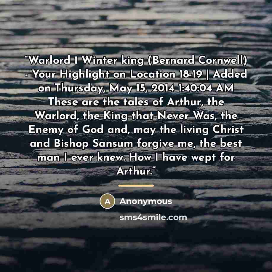 “Warlord 1 Winter king (Bernard Cornwell) - Your Highlight on Location 18-19 | Added on Thursday, May 15, 2014 1:40:04 AM These are the tales of Arthur, the Warlord, the King that Never Was, the Enemy of God and, may the living Christ and Bishop Sansum forgive me, the best man I ever knew. How I…” quote by Anonymous