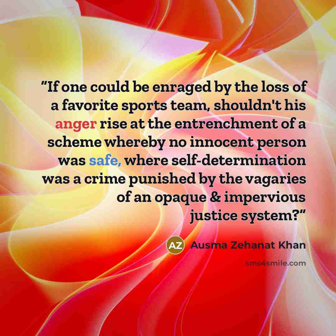 “If one could be enraged by the loss of a favorite sports team, shouldn't his anger rise at the entrenchment of a scheme whereby no innocent person was safe, where self-determination was a crime punished by the vagaries of an opaque & impervious justice system?” quote by Ausma Zehanat Khan