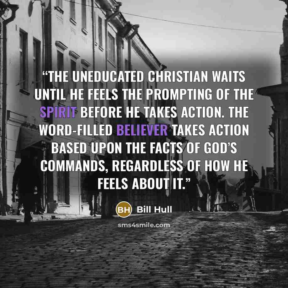 “The uneducated Christian waits until he feels the prompting of the Spirit before he takes action. The Word-filled believer takes action based upon the facts of God’s commands, regardless of how he feels about it.” quote by Bill Hull