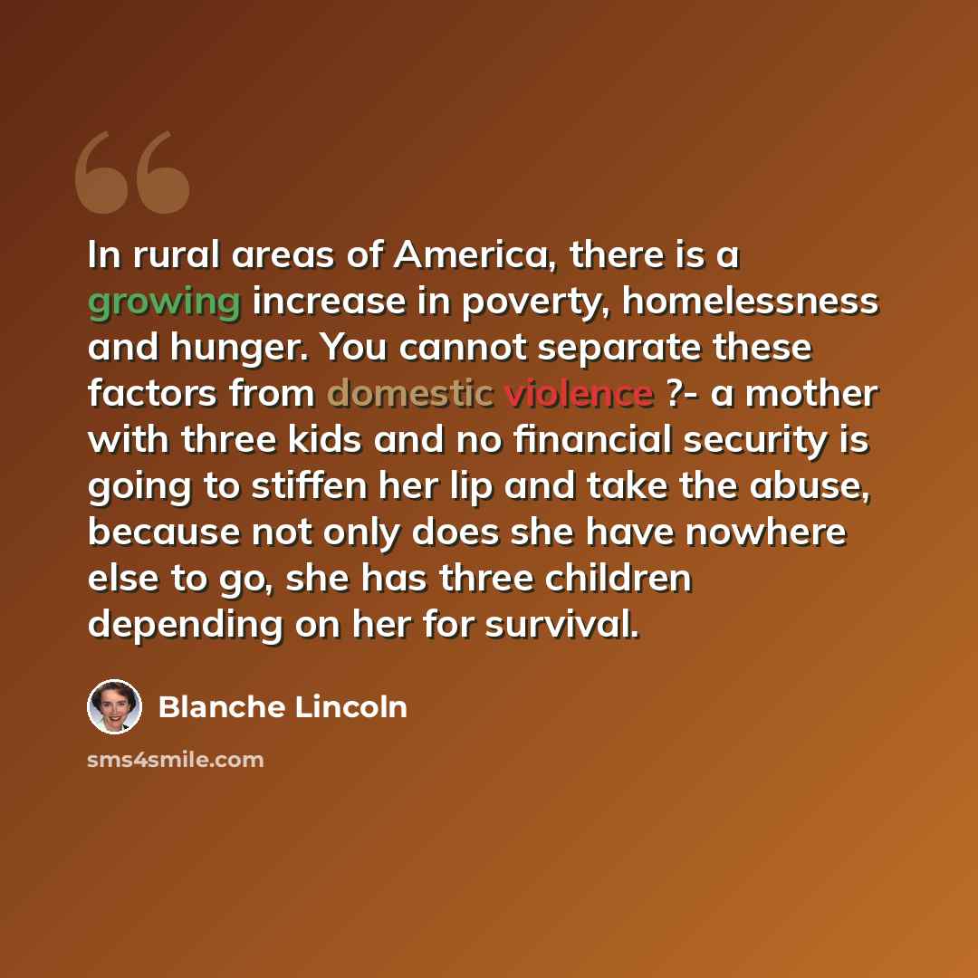 “In rural areas of America, there is a growing increase in poverty, homelessness and hunger. You cannot separate these factors from domestic violence ?- a mother with three kids and no financial security is going to stiffen her lip and take the abuse, because not only does she have nowhere else to…” quote by Blanche Lincoln