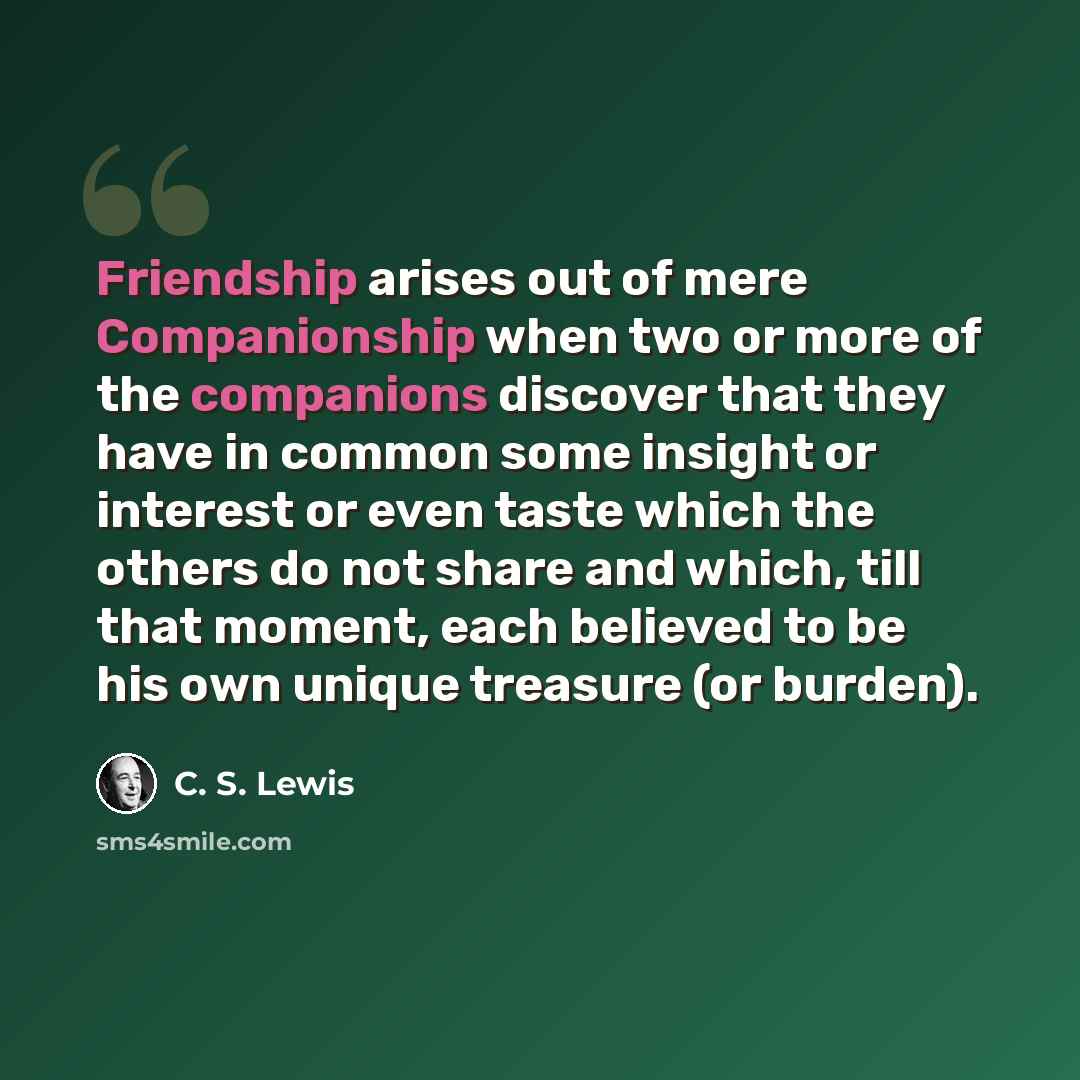 “Friendship arises out of mere Companionship when two or more of the companions discover that they have in common some insight or interest or even taste which the others do not share and which, till that moment, each believed to be his own unique treasure (or burden).” quote by C. S. Lewis