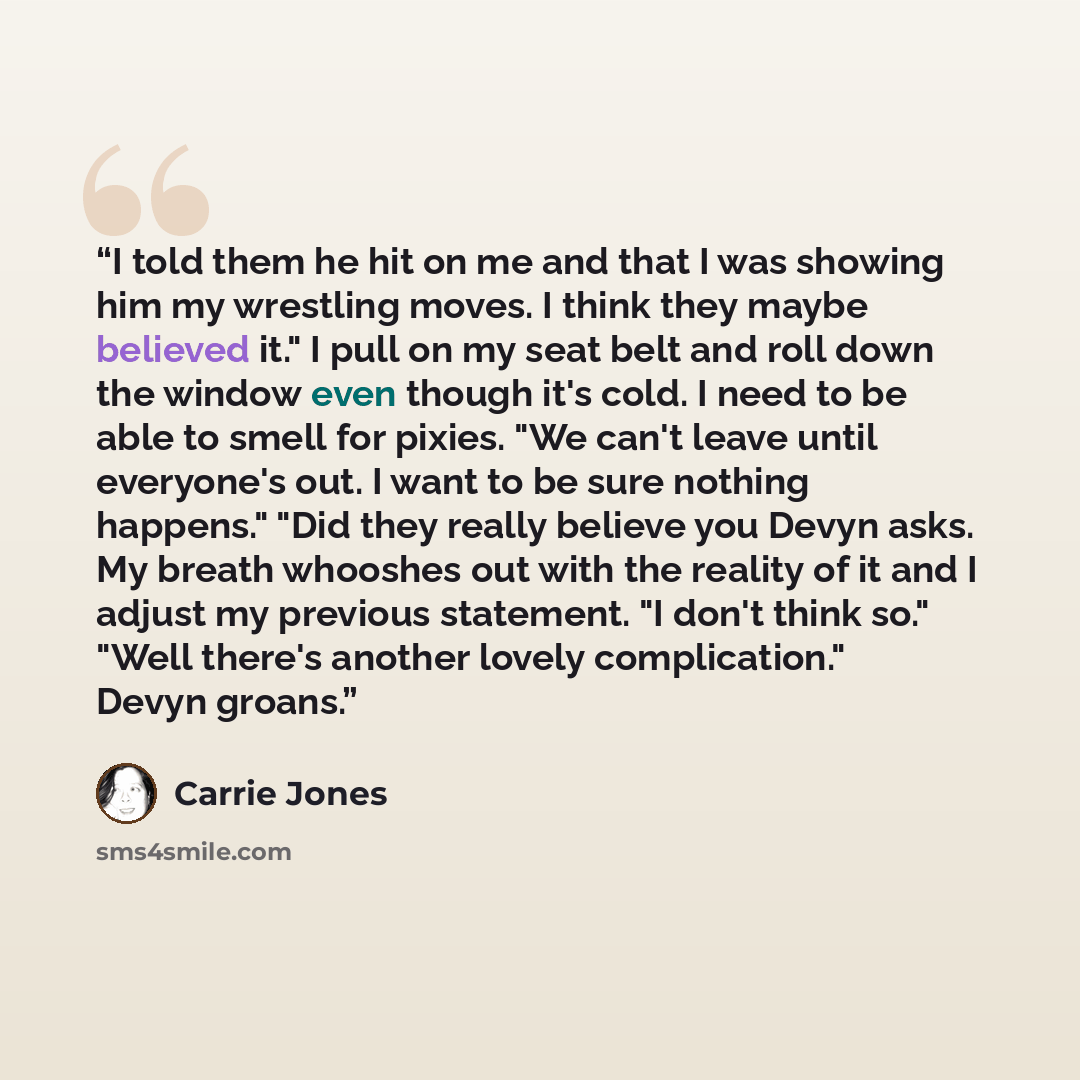 “I told them he hit on me and that I was showing him my wrestling moves. I think they maybe believed it." I pull on my seat belt and roll down the window even though it's cold. I need to be able to smell for pixies. "We can't leave until everyone's out. I want to be sure nothing happens." "Did they…” quote by Carrie Jones