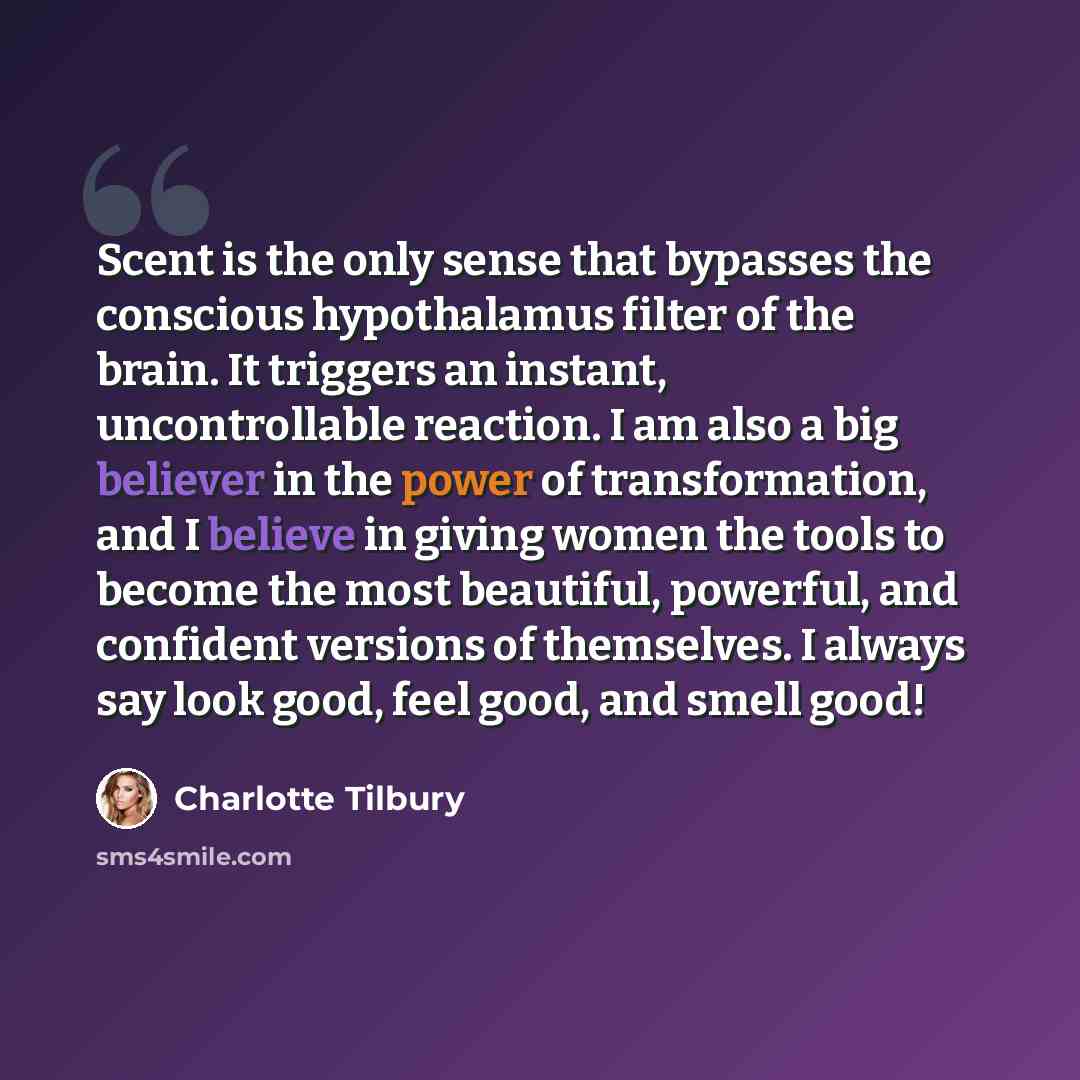 “Scent is the only sense that bypasses the conscious hypothalamus filter of the brain. It triggers an instant, uncontrollable reaction. I am also a big believer in the power of transformation, and I believe in giving women the tools to become the most beautiful, powerful, and confident versions of…” quote by Charlotte Tilbury
