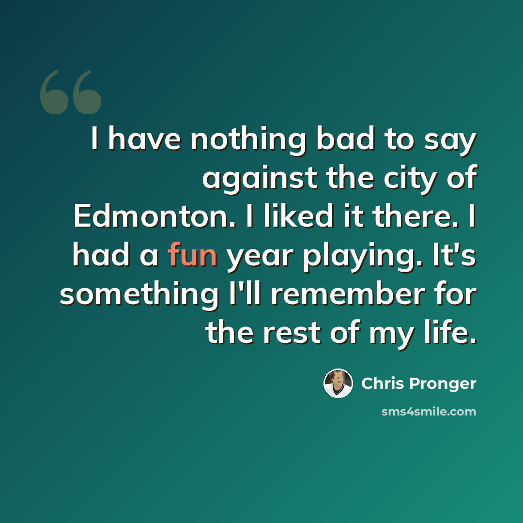 “I have nothing bad to say against the city of Edmonton. I liked it there. I had a fun year playing. It's something I'll remember for the rest of my life.” quote by Chris Pronger