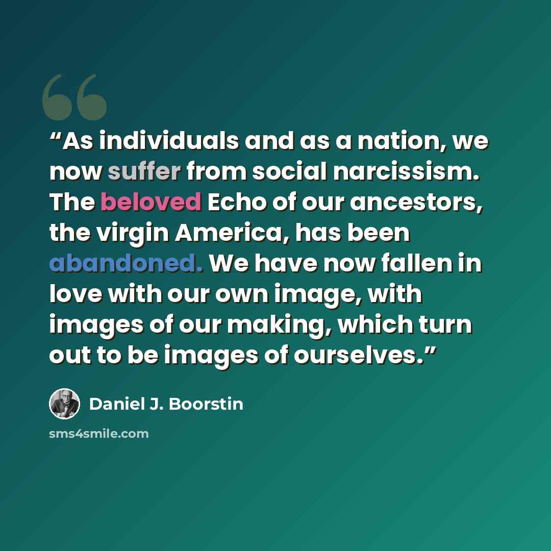 “As individuals and as a nation, we now suffer from social narcissism. The beloved Echo of our ancestors, the virgin America, has been abandoned. We have now fallen in love with our own image, with images of our making, which turn out to be images of ourselves.” quote by Daniel J. Boorstin
