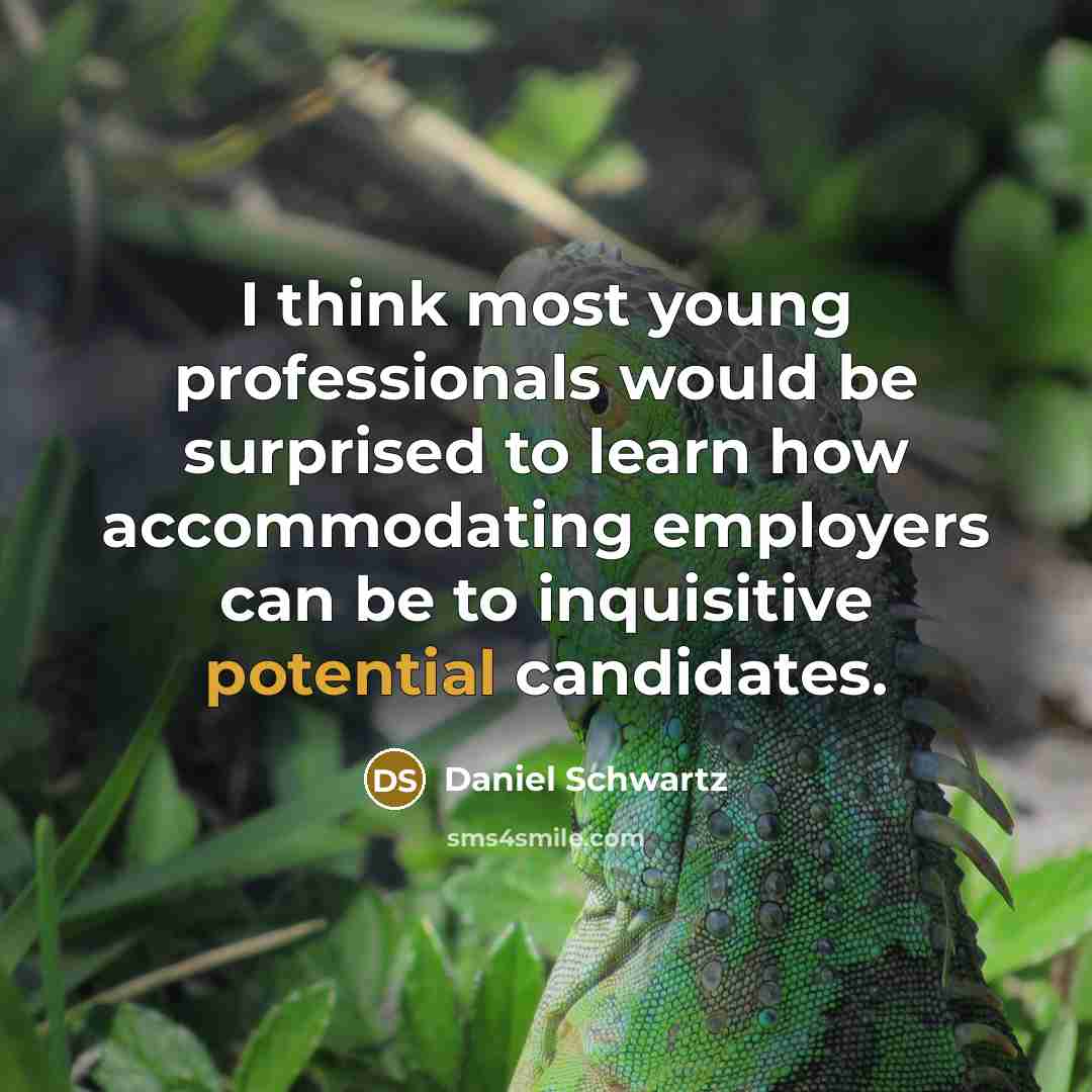 “I think most young professionals would be surprised to learn how accommodating employers can be to inquisitive potential candidates.” quote by Daniel Schwartz