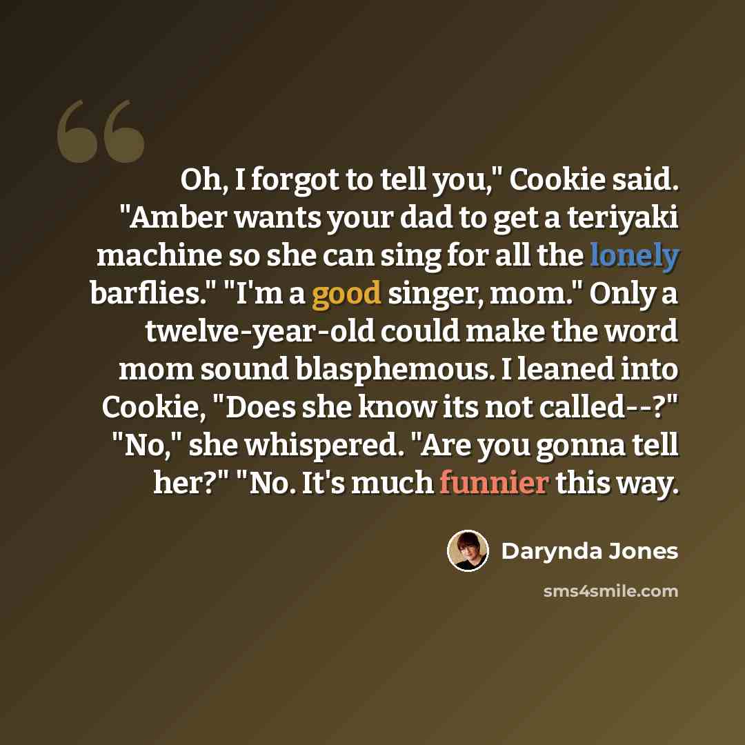 “Oh, I forgot to tell you," Cookie said. "Amber wants your dad to get a teriyaki machine so she can sing for all the lonely barflies." "I'm a good singer, mom." Only a twelve-year-old could make the word mom sound blasphemous. I leaned into Cookie, "Does she know its not called--?" "No," she…” quote by Darynda Jones
