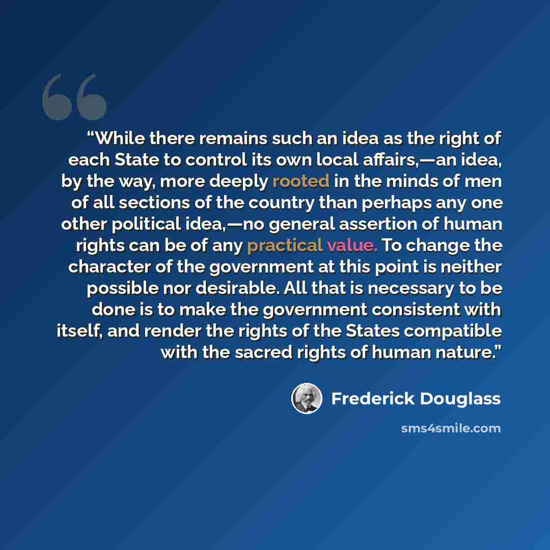 “While there remains such an idea as the right of each State to control its own local affairs,—an idea, by the way, more deeply rooted in the minds of men of all sections of the country than perhaps any one other political idea,—no general assertion of human rights can be of any practical value. To…” quote by Frederick Douglass