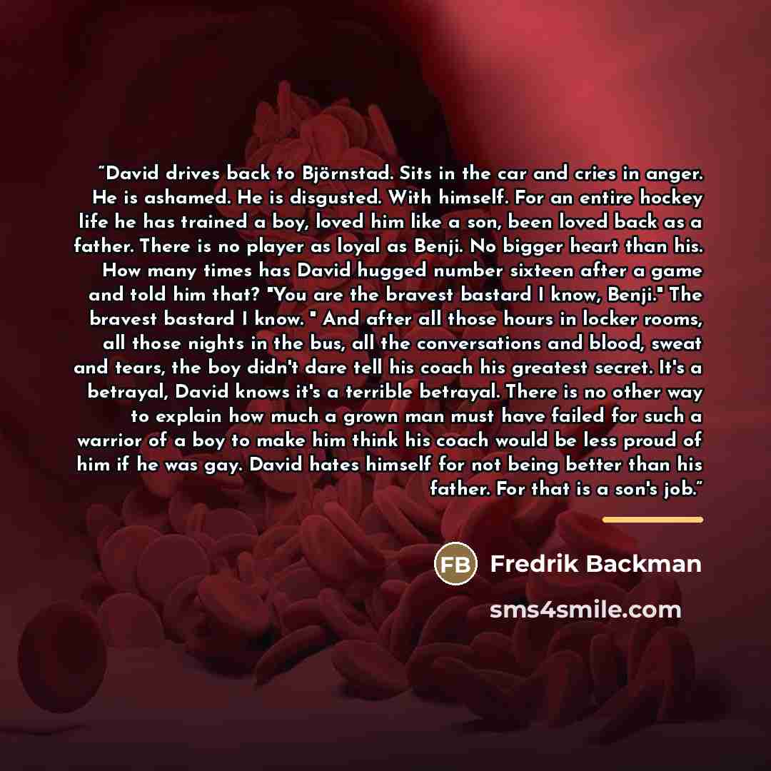 “David drives back to Björnstad. Sits in the car and cries in anger. He is ashamed. He is disgusted. With himself. For an entire hockey life he has trained a boy, loved him like a son, been loved back as a father. There is no player as loyal as Benji. No bigger heart than his. How many times has…” quote by Fredrik Backman