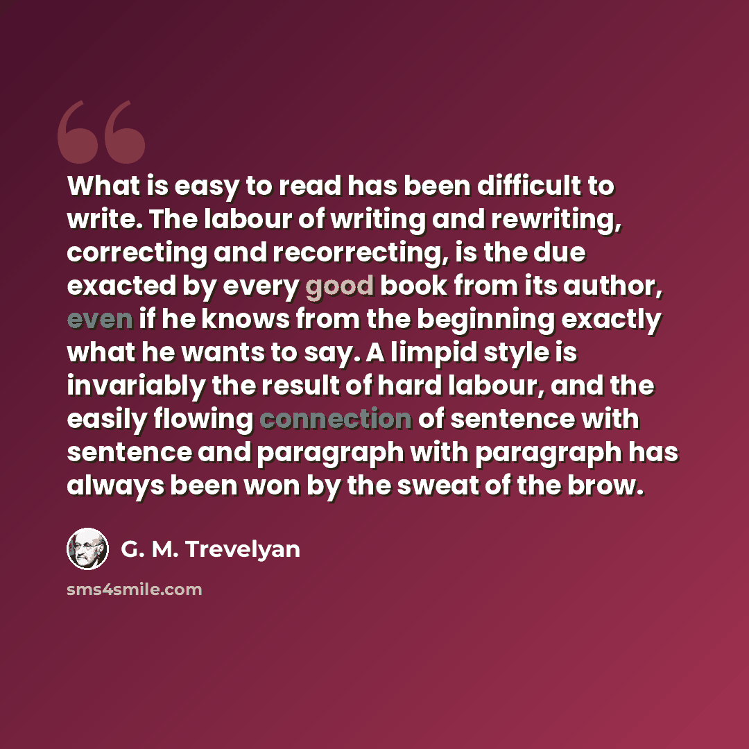 “What is easy to read has been difficult to write. The labour of writing and rewriting, correcting and recorrecting, is the due exacted by every good book from its author, even if he knows from the beginning exactly what he wants to say. A limpid style is invariably the result of hard labour, and…” quote by G. M. Trevelyan