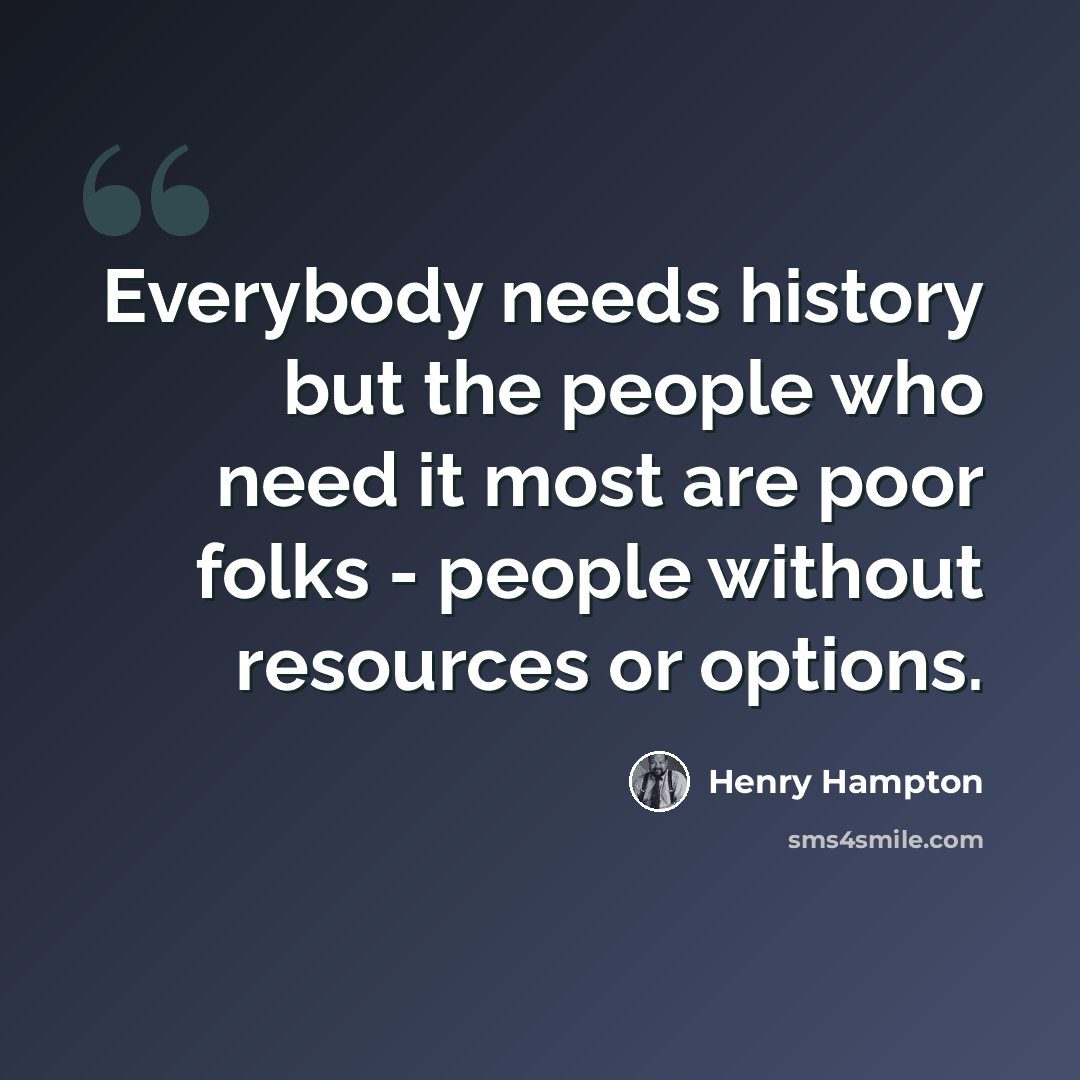 “Everybody needs history but the people who need it most are poor folks - people without resources or options.” quote by Henry Hampton