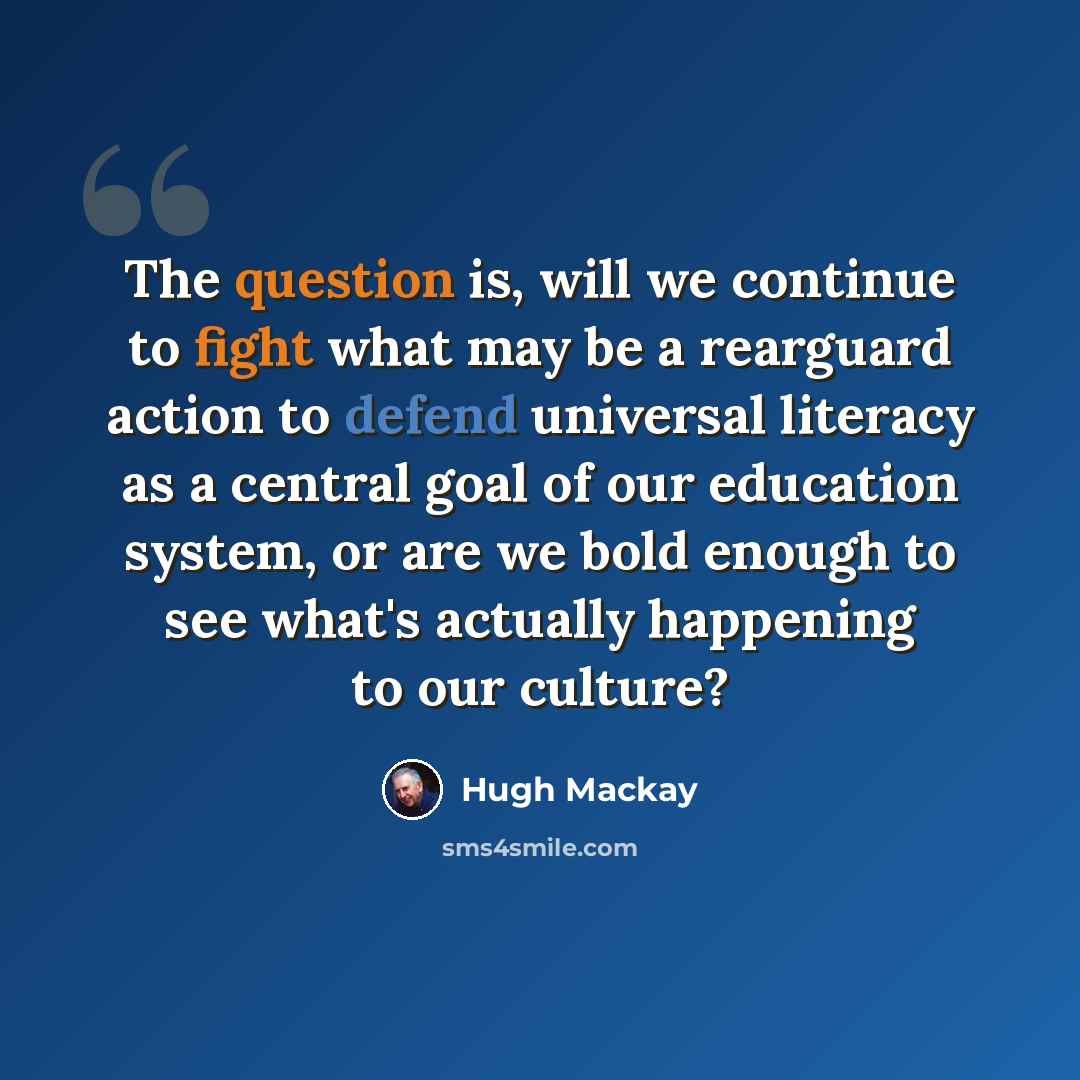 “The question is, will we continue to fight what may be a rearguard action to defend universal literacy as a central goal of our education system, or are we bold enough to see what's actually happening to our culture?” quote by Hugh Mackay