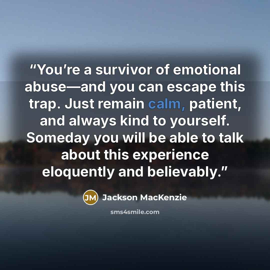 “You’re a survivor of emotional abuse—and you can escape this trap. Just remain calm, patient, and always kind to yourself. Someday you will be able to talk about this experience eloquently and believably.” quote by Jackson MacKenzie