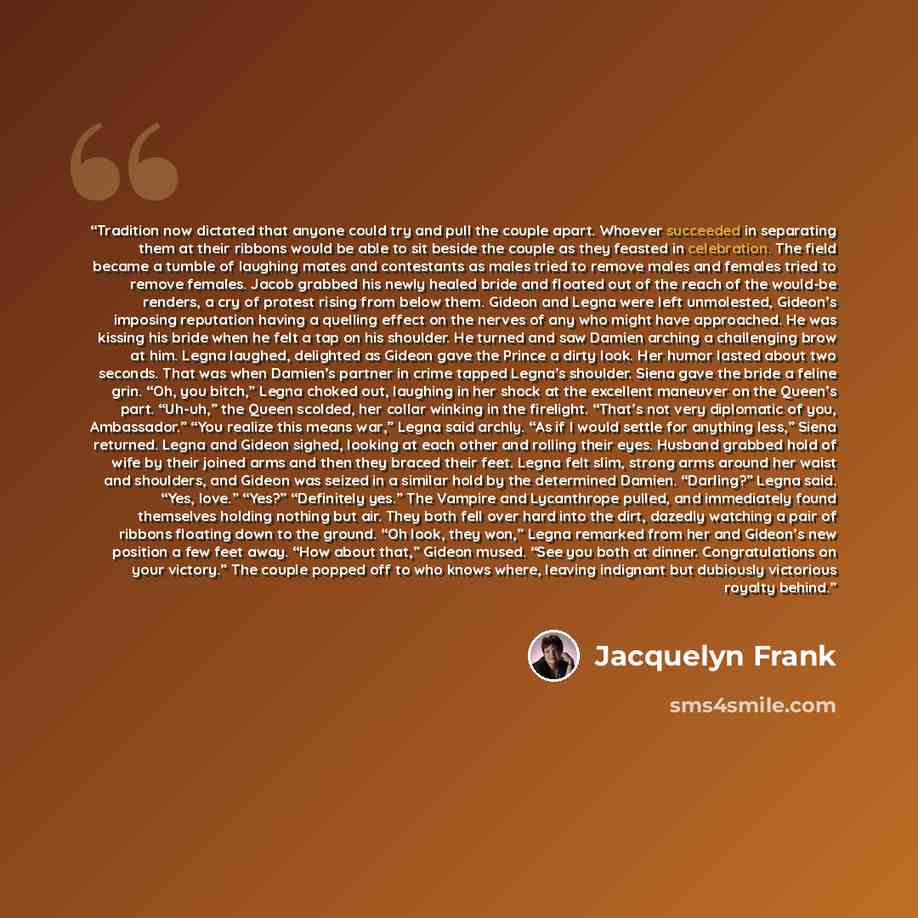 “Tradition now dictated that anyone could try and pull the couple apart. Whoever succeeded in separating them at their ribbons would be able to sit beside the couple as they feasted in celebration. The field became a tumble of laughing mates and contestants as males tried to remove males and…” quote by Jacquelyn Frank